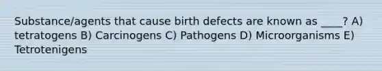 Substance/agents that cause birth defects are known as ____? A) tetratogens B) Carcinogens C) Pathogens D) Microorganisms E) Tetrotenigens