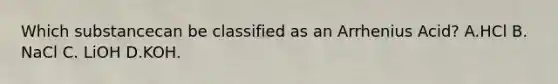 Which substancecan be classified as an Arrhenius Acid? A.HCl B. NaCl C. LiOH D.KOH.