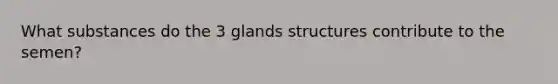 What substances do the 3 glands structures contribute to the semen?