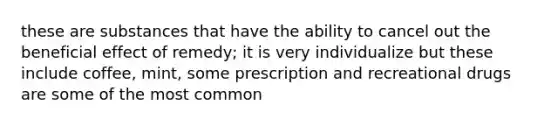 these are substances that have the ability to cancel out the beneficial effect of remedy; it is very individualize but these include coffee, mint, some prescription and recreational drugs are some of the most common