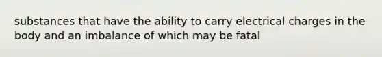 substances that have the ability to carry electrical charges in the body and an imbalance of which may be fatal