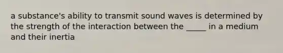 a substance's ability to transmit sound waves is determined by the strength of the interaction between the _____ in a medium and their inertia