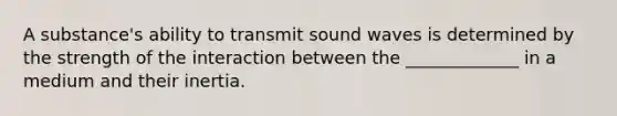 A substance's ability to transmit sound waves is determined by the strength of the interaction between the _____________ in a medium and their inertia.