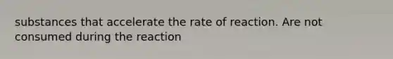 substances that accelerate the rate of reaction. Are not consumed during the reaction