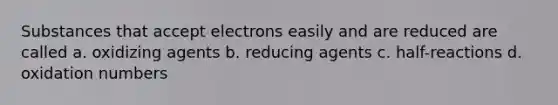 Substances that accept electrons easily and are reduced are called a. oxidizing agents b. reducing agents c. half-reactions d. oxidation numbers