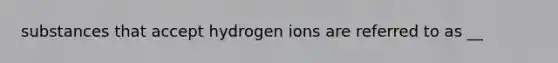 substances that accept hydrogen ions are referred to as __