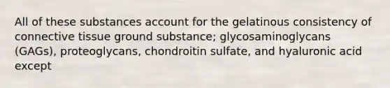 All of these substances account for the gelatinous consistency of <a href='https://www.questionai.com/knowledge/kYDr0DHyc8-connective-tissue' class='anchor-knowledge'>connective tissue</a> ground substance; glycosaminoglycans (GAGs), proteoglycans, chondroitin sulfate, and hyaluronic acid except