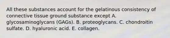 All these substances account for the gelatinous consistency of <a href='https://www.questionai.com/knowledge/kYDr0DHyc8-connective-tissue' class='anchor-knowledge'>connective tissue</a> ground substance except A. glycosaminoglycans (GAGs). B. proteoglycans. C. chondroitin sulfate. D. hyaluronic acid. E. collagen.