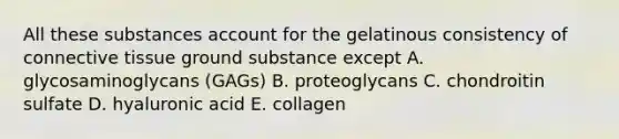 All these substances account for the gelatinous consistency of connective tissue ground substance except A. glycosaminoglycans (GAGs) B. proteoglycans C. chondroitin sulfate D. hyaluronic acid E. collagen