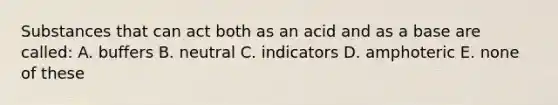 Substances that can act both as an acid and as a base are called: A. buffers B. neutral C. indicators D. amphoteric E. none of these