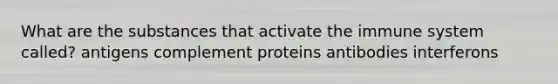 What are the substances that activate the immune system called? antigens complement proteins antibodies interferons