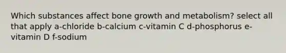 Which substances affect bone growth and metabolism? select all that apply a-chloride b-calcium c-vitamin C d-phosphorus e-vitamin D f-sodium