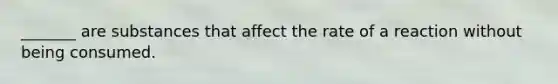 _______ are substances that affect the rate of a reaction without being consumed.