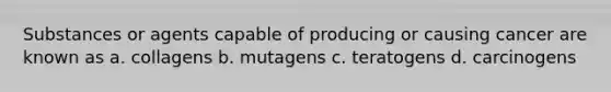 Substances or agents capable of producing or causing cancer are known as a. collagens b. mutagens c. teratogens d. carcinogens