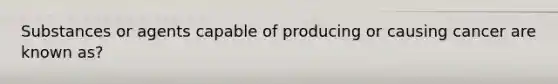 Substances or agents capable of producing or causing cancer are known as?