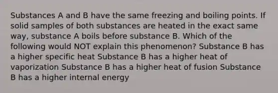 Substances A and B have the same freezing and boiling points. If solid samples of both substances are heated in the exact same way, substance A boils before substance B. Which of the following would NOT explain this phenomenon? Substance B has a higher specific heat Substance B has a higher heat of vaporization Substance B has a higher heat of fusion Substance B has a higher internal energy