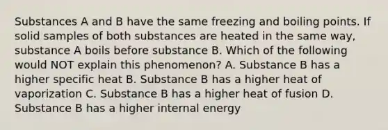 Substances A and B have the same freezing and boiling points. If solid samples of both substances are heated in the same way, substance A boils before substance B. Which of the following would NOT explain this phenomenon? A. Substance B has a higher specific heat B. Substance B has a higher heat of vaporization C. Substance B has a higher heat of fusion D. Substance B has a higher internal energy