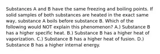 Substances A and B have the same freezing and boiling points. If solid samples of both substances are heated in the exact same way, substance A boils before substance B. Which of the following would NOT explain this phenomenon? A.) Substance B has a higher specific heat. B.) Substance B has a higher heat of vaporization. C.) Substance B has a higher heat of fusion. D.) Substance B has a higher internal energy.