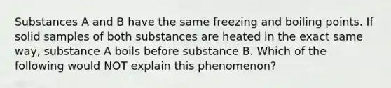 Substances A and B have the same <a href='https://www.questionai.com/knowledge/k7dMc9jP68-freezing-and-boiling-points' class='anchor-knowledge'>freezing and boiling points</a>. If solid samples of both substances are heated in the exact same way, substance A boils before substance B. Which of the following would NOT explain this phenomenon?