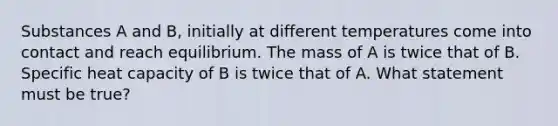 Substances A and B, initially at different temperatures come into contact and reach equilibrium. The mass of A is twice that of B. Specific heat capacity of B is twice that of A. What statement must be true?