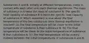 Substances A and B, initially at different temperatures, come in contact with each other and reach thermal equilibrium. The mass of substance A is twice the mass of substance B. The specific heat capacity of substance B is twice the specific heat capacity of substance A. Which statement is true about the final temperature of the two substances once thermal equilibrium is reached? (a) The final temperature will be closer to the initial temperature of substance A than substance B. (b) The final temperature will be closer to the initial temperature of substance B than substance A. (c) The final temperature will be exactly midway between the initial temperatures of substances A and B.