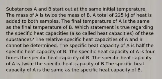 Substances A and B start out at the same initial temperature. The mass of A is twice the mass of B. A total of 225 kJ of heat is added to both samples. The final temperature of A is the same as the final temperature of B. Which statement is true regarding the specific heat capacities (also called heat capacities) of these substances? The relative specific heat capacities of A and B cannot be determined. The specific heat capacity of A is half the specific heat capacity of B. The specific heat capacity of A is four times the specific heat capacity of B. The specific heat capacity of A is twice the specific heat capacity of B The specific heat capacity of A is the same as the specific heat capacity of B.