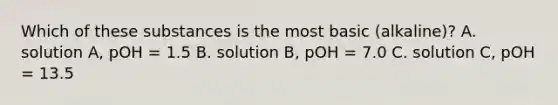 Which of these substances is the most basic (alkaline)? A. solution A, pOH = 1.5 B. solution B, pOH = 7.0 C. solution C, pOH = 13.5