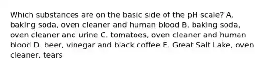 Which substances are on the basic side of the pH scale? A. baking soda, oven cleaner and human blood B. baking soda, oven cleaner and urine C. tomatoes, oven cleaner and human blood D. beer, vinegar and black coffee E. Great Salt Lake, oven cleaner, tears