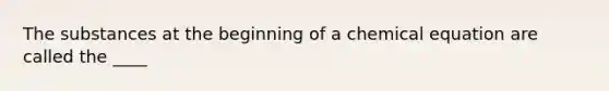 The substances at the beginning of a chemical equation are called the ____