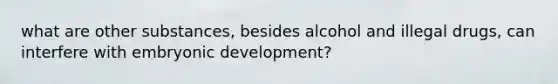 what are other substances, besides alcohol and illegal drugs, can interfere with embryonic development?