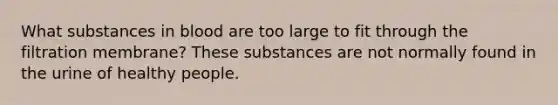 What substances in blood are too large to fit through the filtration membrane? These substances are not normally found in the urine of healthy people.