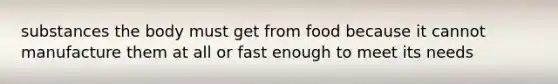 substances the body must get from food because it cannot manufacture them at all or fast enough to meet its needs