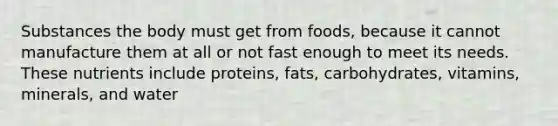 Substances the body must get from foods, because it cannot manufacture them at all or not fast enough to meet its needs. These nutrients include proteins, fats, carbohydrates, vitamins, minerals, and water