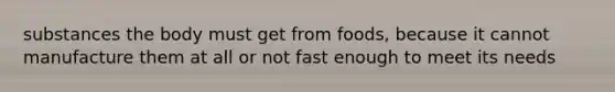substances the body must get from foods, because it cannot manufacture them at all or not fast enough to meet its needs