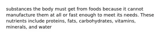 substances the body must get from foods because it cannot manufacture them at all or fast enough to meet its needs. These nutrients include proteins, fats, carbohydrates, vitamins, minerals, and water