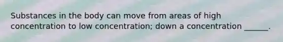 Substances in the body can move from areas of high concentration to low concentration; down a concentration ______.