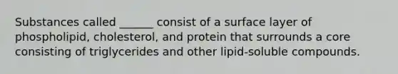 Substances called ______ consist of a surface layer of phospholipid, cholesterol, and protein that surrounds a core consisting of triglycerides and other lipid-soluble compounds.