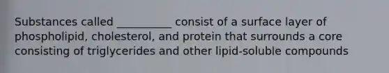 Substances called __________ consist of a surface layer of phospholipid, cholesterol, and protein that surrounds a core consisting of triglycerides and other lipid-soluble compounds