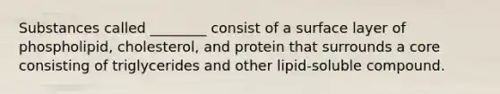 Substances called ________ consist of a surface layer of phospholipid, cholesterol, and protein that surrounds a core consisting of triglycerides and other lipid-soluble compound.