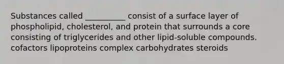 Substances called __________ consist of a surface layer of phospholipid, cholesterol, and protein that surrounds a core consisting of triglycerides and other lipid-soluble compounds. cofactors lipoproteins complex carbohydrates steroids