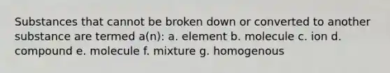 Substances that cannot be broken down or converted to another substance are termed a(n): a. element b. molecule c. ion d. compound e. molecule f. mixture g. homogenous