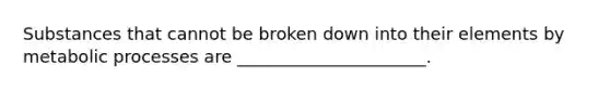 Substances that cannot be broken down into their elements by metabolic processes are ______________________.