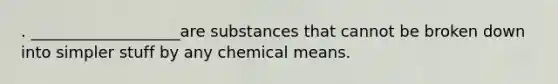 . ___________________are substances that cannot be broken down into simpler stuff by any chemical means.