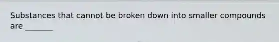 Substances that cannot be broken down into smaller compounds are _______
