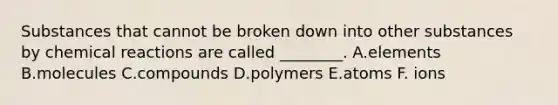 Substances that cannot be broken down into other substances by chemical reactions are called ________. A.elements B.molecules C.compounds D.polymers E.atoms F. ions