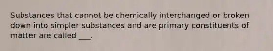 Substances that cannot be chemically interchanged or broken down into simpler substances and are primary constituents of matter are called ___.