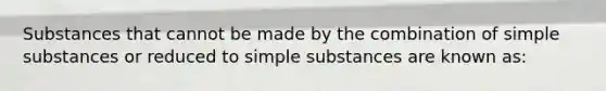 Substances that cannot be made by the combination of simple substances or reduced to simple substances are known as: