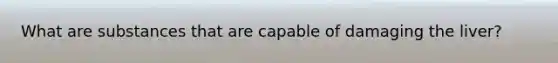 What are substances that are capable of damaging the liver?