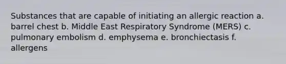 Substances that are capable of initiating an allergic reaction a. barrel chest b. Middle East Respiratory Syndrome (MERS) c. pulmonary embolism d. emphysema e. bronchiectasis f. allergens