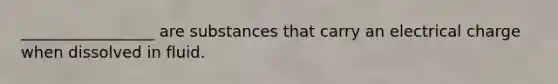 _________________ are substances that carry an electrical charge when dissolved in fluid.